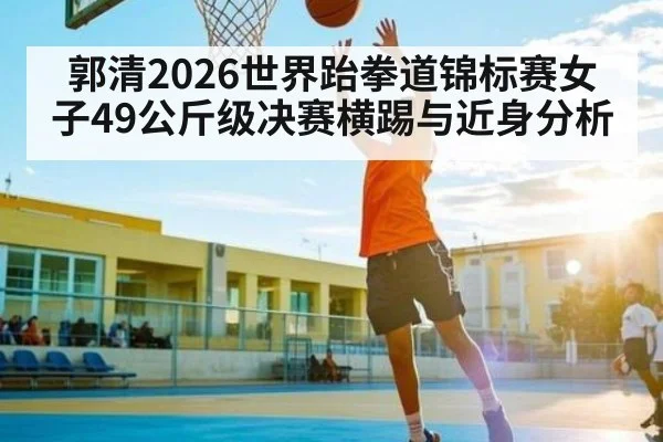 郭清2026世界跆拳道锦标赛女子49公斤级决赛横踢与近身分析