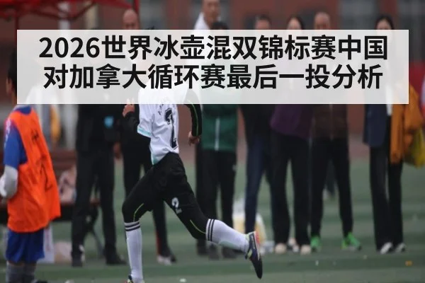 2026世界冰壶混双锦标赛中国对加拿大循环赛最后一投分析