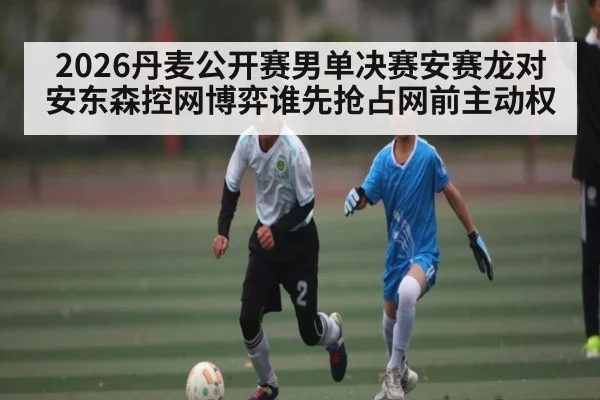 2026丹麦公开赛男单决赛安赛龙对安东森控网博弈谁先抢占网前主动权