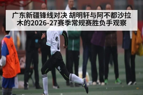 广东新疆锋线对决 胡明轩与阿不都沙拉木的2026-27赛季常规赛胜负手观察 - yabo